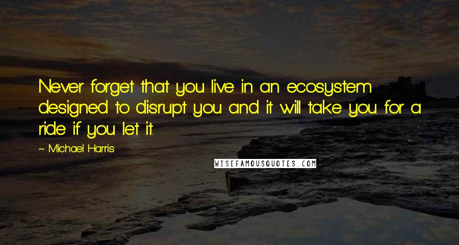 Michael Harris quotes: Never forget that you live in an ecosystem designed to disrupt you and it will take you for a ride if you let it.