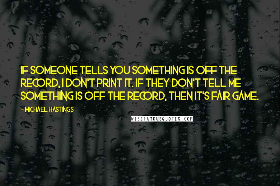 Michael Hastings quotes: If someone tells you something is off the record, I don't print it. If they don't tell me something is off the record, then it's fair game.