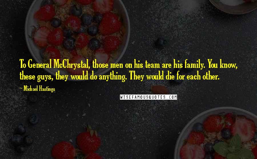 Michael Hastings quotes: To General McChrystal, those men on his team are his family. You know, these guys, they would do anything. They would die for each other. Michael Hastings quotes: To General McChrystal, those men on his team are his family. You know, these guys, they would do anything. They would die for each other.