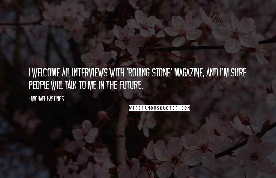 Michael Hastings quotes: I welcome all interviews with 'Rolling Stone' magazine, and I'm sure people will talk to me in the future.