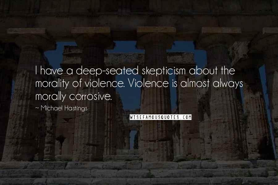 Michael Hastings quotes: I have a deep-seated skepticism about the morality of violence. Violence is almost always morally corrosive.