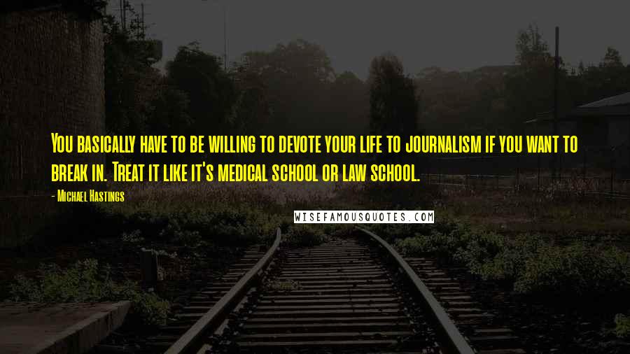 Michael Hastings quotes: You basically have to be willing to devote your life to journalism if you want to break in. Treat it like it's medical school or law school.