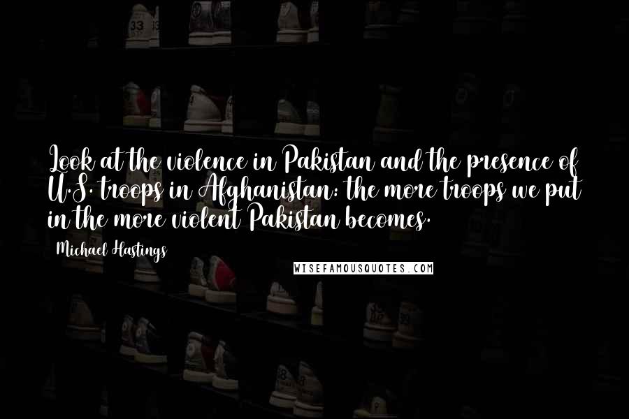 Michael Hastings quotes: Look at the violence in Pakistan and the presence of U.S. troops in Afghanistan: the more troops we put in the more violent Pakistan becomes.