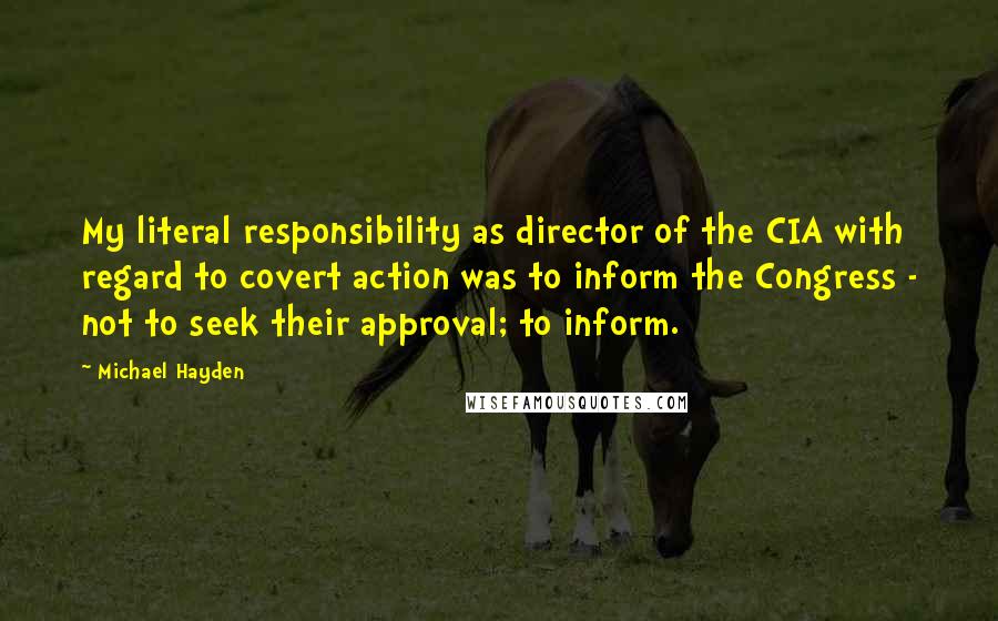 Michael Hayden quotes: My literal responsibility as director of the CIA with regard to covert action was to inform the Congress - not to seek their approval; to inform.