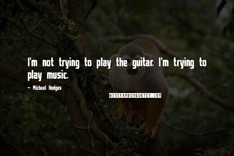 Michael Hedges quotes: I'm not trying to play the guitar. I'm trying to play music.