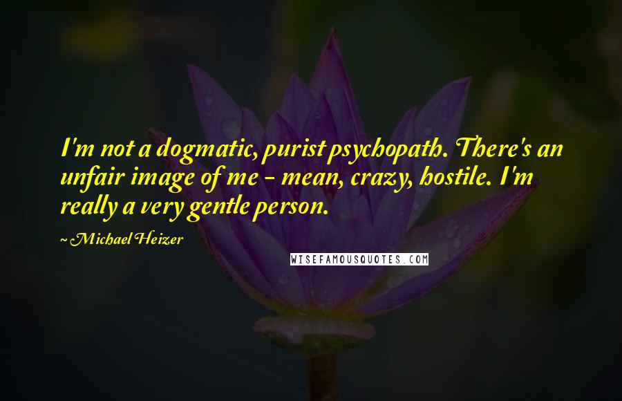 Michael Heizer quotes: I'm not a dogmatic, purist psychopath. There's an unfair image of me - mean, crazy, hostile. I'm really a very gentle person.