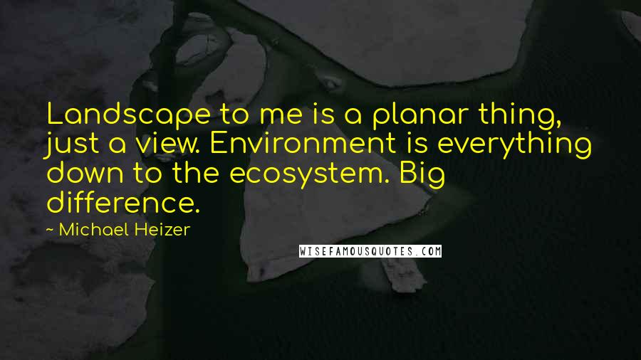 Michael Heizer quotes: Landscape to me is a planar thing, just a view. Environment is everything down to the ecosystem. Big difference.