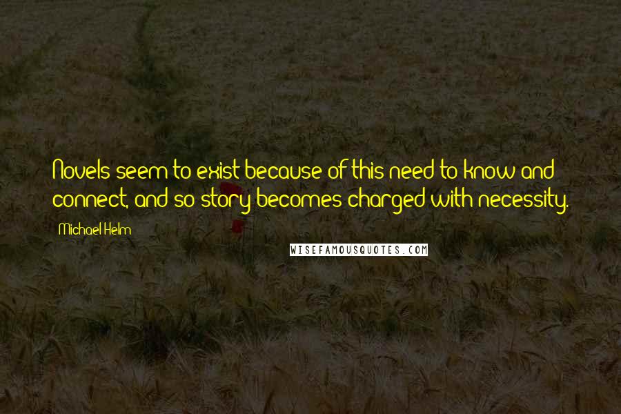 Michael Helm quotes: Novels seem to exist because of this need to know and connect, and so story becomes charged with necessity.