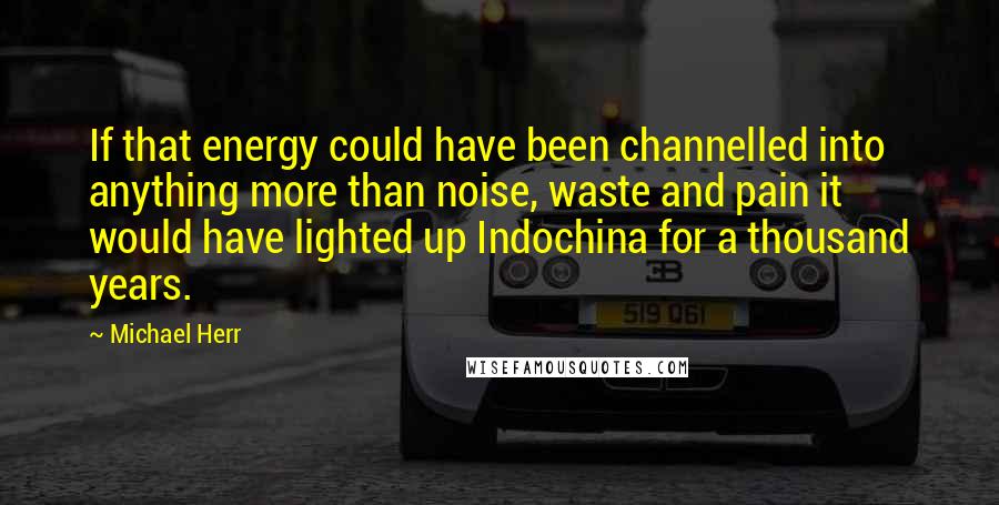 Michael Herr quotes: If that energy could have been channelled into anything more than noise, waste and pain it would have lighted up Indochina for a thousand years.