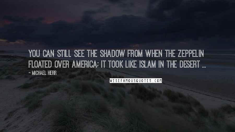 Michael Herr quotes: You can still see the shadow from when the Zeppelin floated over America; it took like Islam in the desert ...