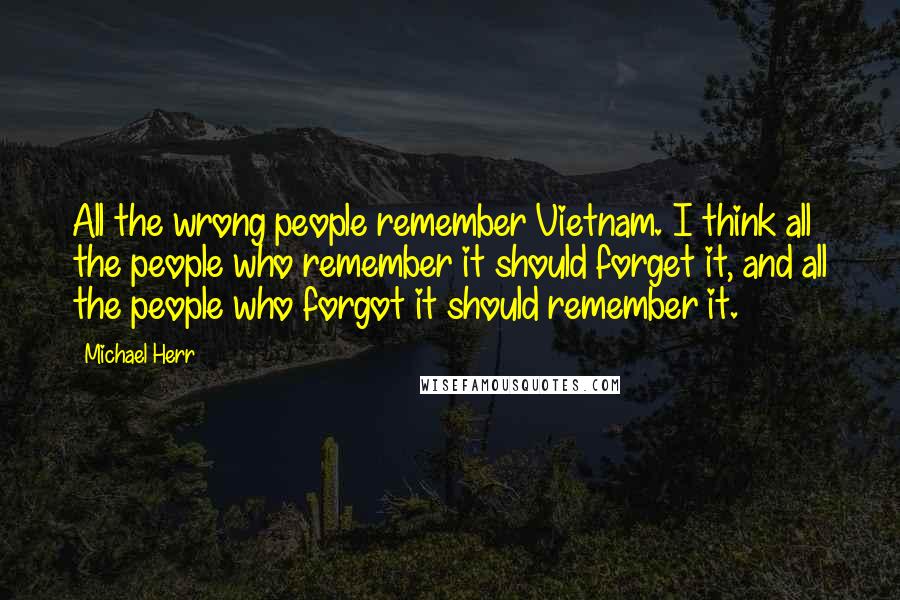 Michael Herr quotes: All the wrong people remember Vietnam. I think all the people who remember it should forget it, and all the people who forgot it should remember it.