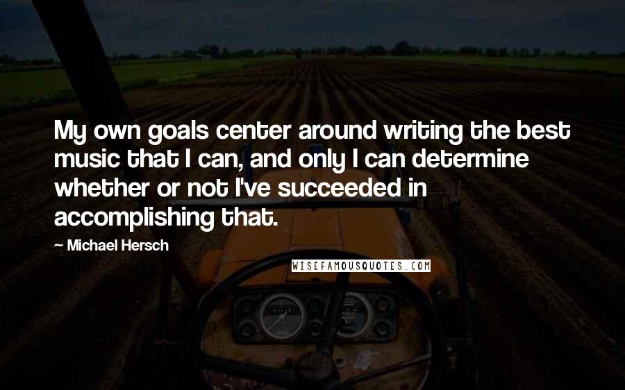 Michael Hersch quotes: My own goals center around writing the best music that I can, and only I can determine whether or not I've succeeded in accomplishing that.