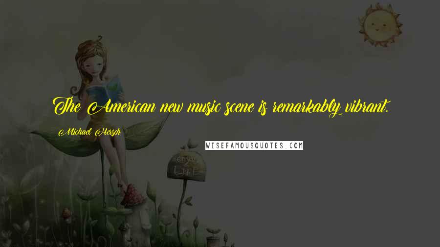 Michael Hersch quotes: The American new music scene is remarkably vibrant.