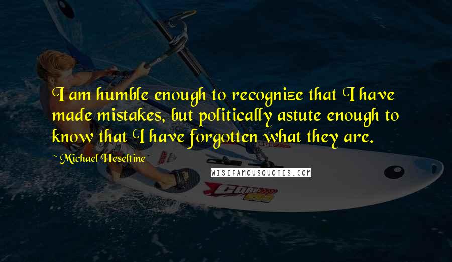 Michael Heseltine quotes: I am humble enough to recognize that I have made mistakes, but politically astute enough to know that I have forgotten what they are.