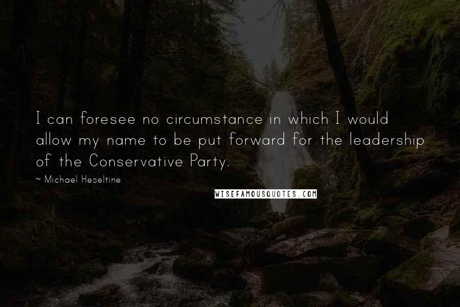 Michael Heseltine quotes: I can foresee no circumstance in which I would allow my name to be put forward for the leadership of the Conservative Party.