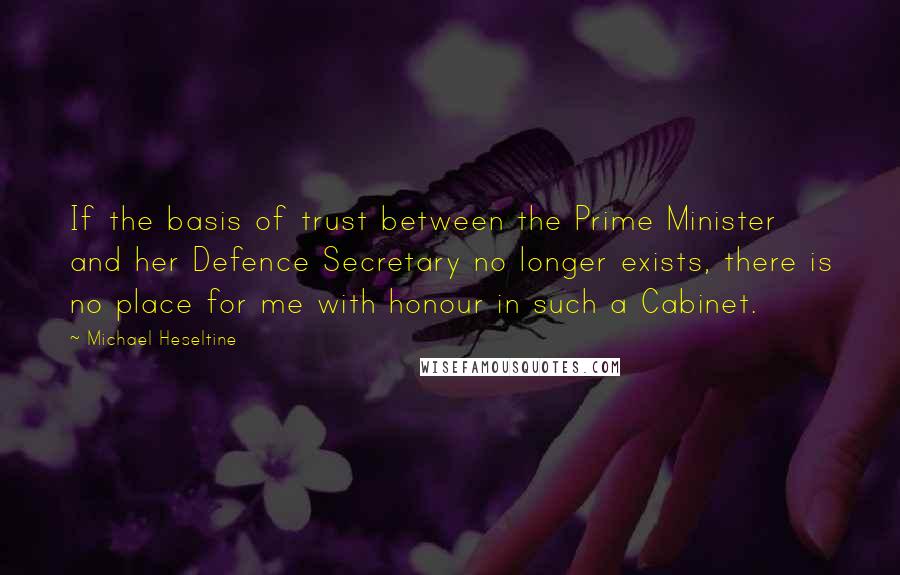 Michael Heseltine quotes: If the basis of trust between the Prime Minister and her Defence Secretary no longer exists, there is no place for me with honour in such a Cabinet.