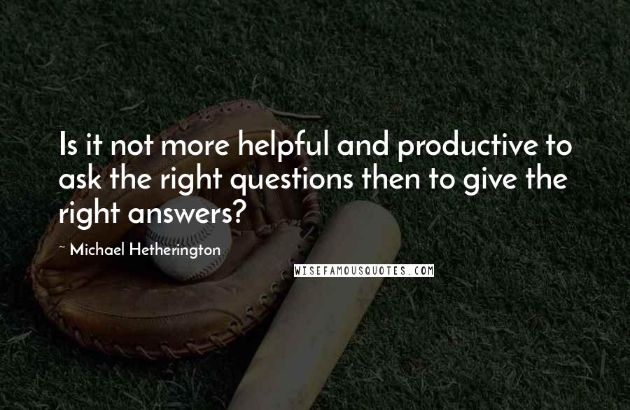 Michael Hetherington quotes: Is it not more helpful and productive to ask the right questions then to give the right answers?
