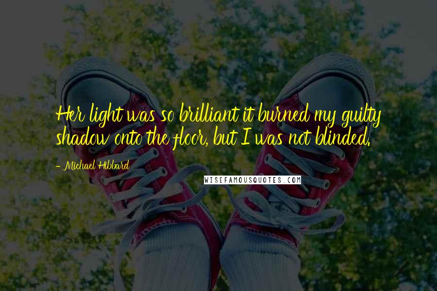 Michael Hibbard quotes: Her light was so brilliant it burned my guilty shadow onto the floor, but I was not blinded.