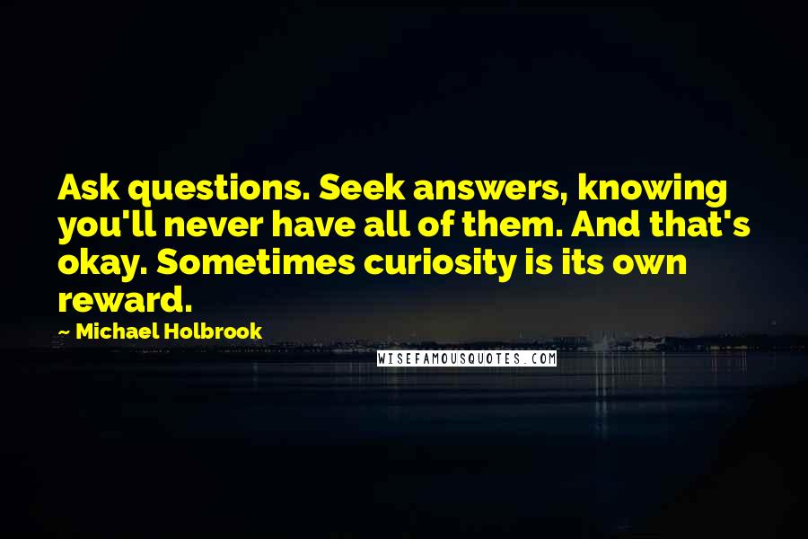 Michael Holbrook quotes: Ask questions. Seek answers, knowing you'll never have all of them. And that's okay. Sometimes curiosity is its own reward.