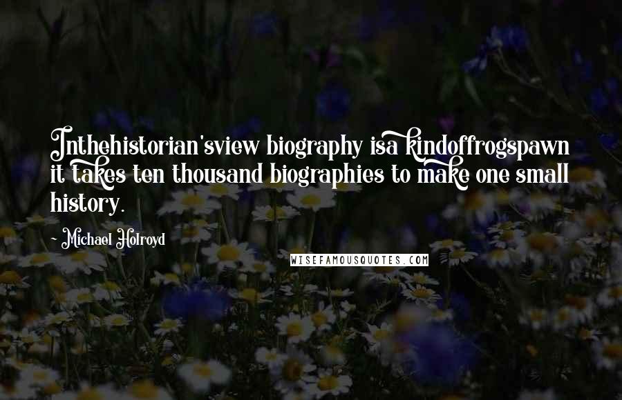 Michael Holroyd quotes: Inthehistorian'sview biography isa kindoffrogspawn it takes ten thousand biographies to make one small history.