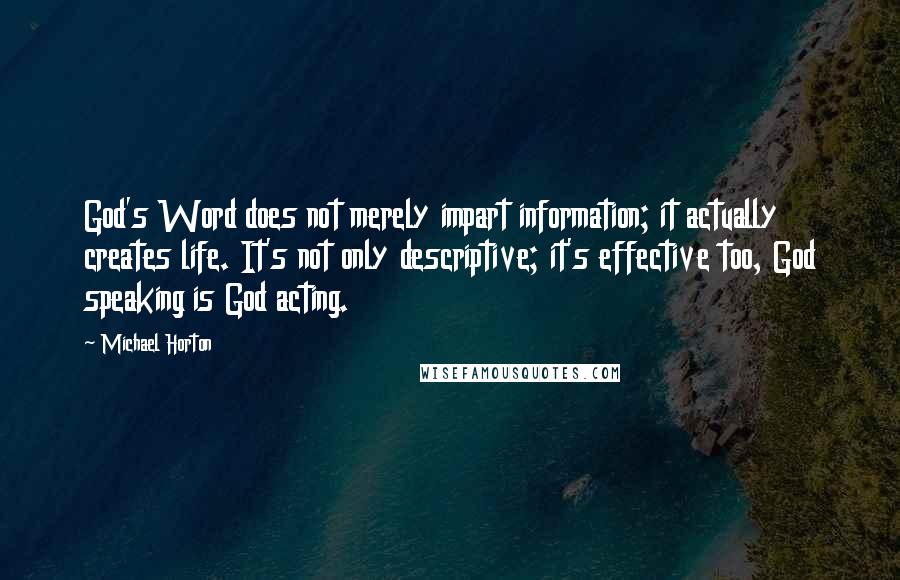 Michael Horton quotes: God's Word does not merely impart information; it actually creates life. It's not only descriptive; it's effective too, God speaking is God acting.