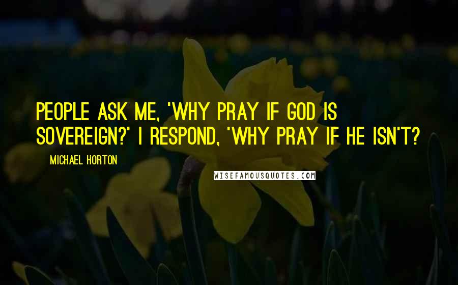Michael Horton quotes: People ask me, 'Why pray if God is sovereign?' I respond, 'Why pray if He isn't?