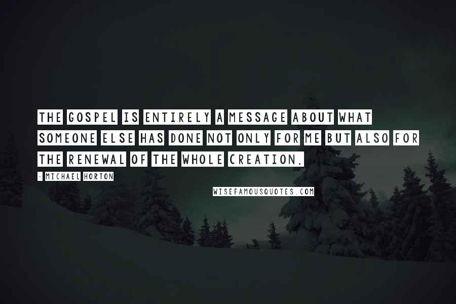 Michael Horton quotes: The gospel is entirely a message about what someone else has done not only for me but also for the renewal of the whole creation. Michael Horton quotes: The gospel is entirely a message about what someone else has done not only for me but also for the renewal of the whole creation.