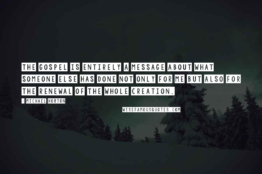 Michael Horton quotes: The gospel is entirely a message about what someone else has done not only for me but also for the renewal of the whole creation.