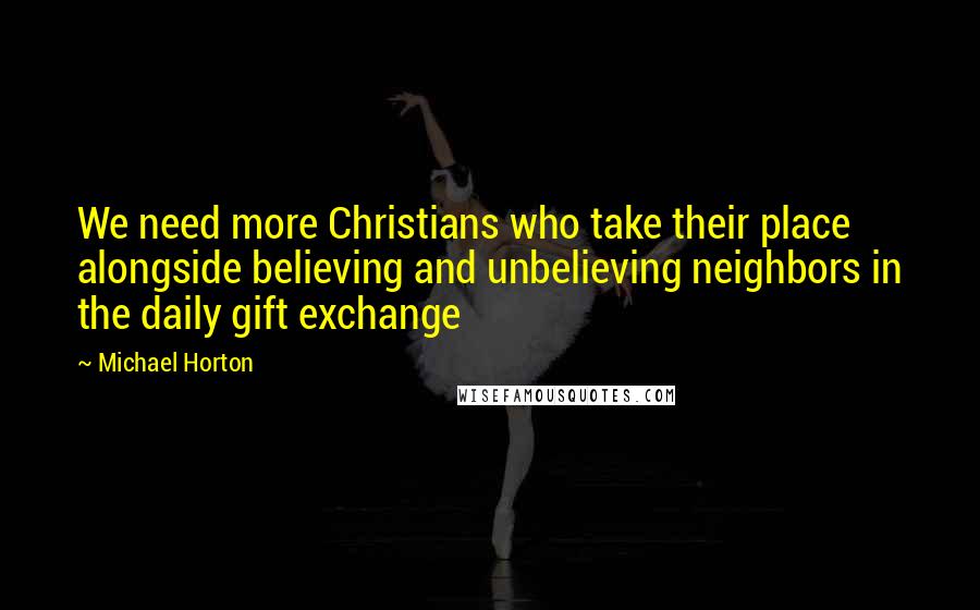 Michael Horton quotes: We need more Christians who take their place alongside believing and unbelieving neighbors in the daily gift exchange Michael Horton quotes: We need more Christians who take their place alongside believing and unbelieving neighbors in the daily gift exchange