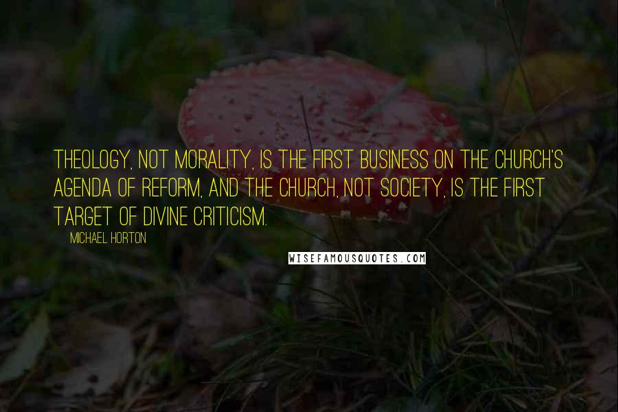 Michael Horton quotes: Theology, not morality, is the first business on the church's agenda of reform, and the church, not society, is the first target of divine criticism.