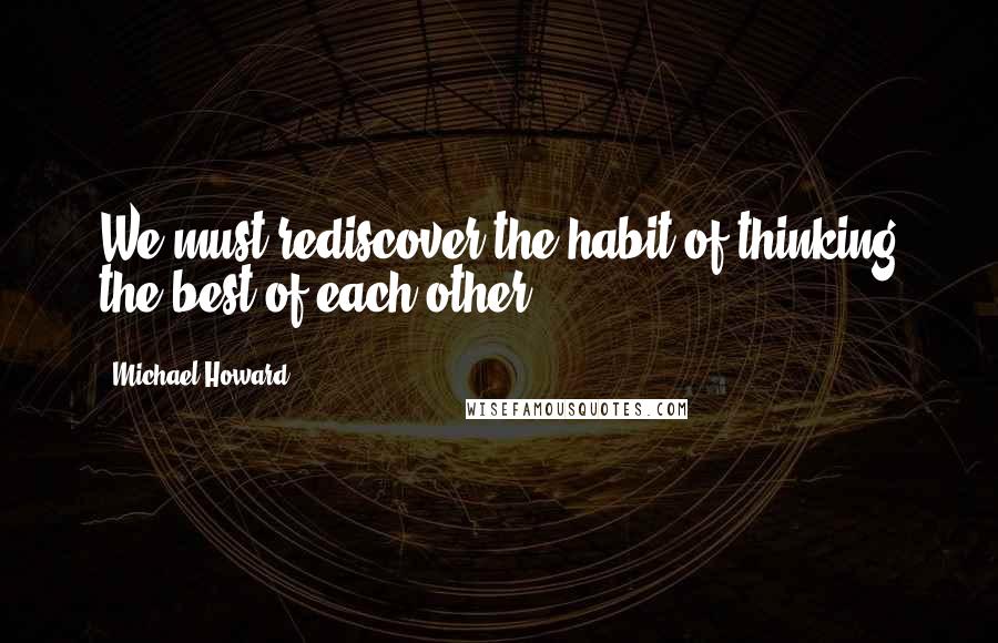 Michael Howard quotes: We must rediscover the habit of thinking the best of each other