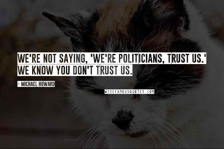 Michael Howard quotes: We're not saying, 'We're politicians, trust us.' We know you don't trust us.