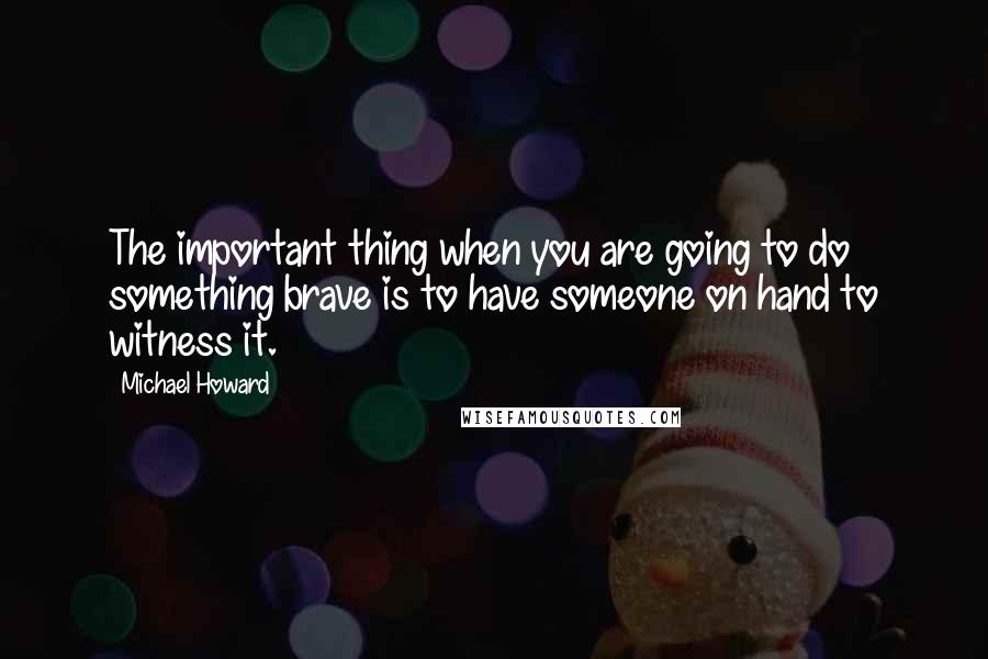 Michael Howard quotes: The important thing when you are going to do something brave is to have someone on hand to witness it.