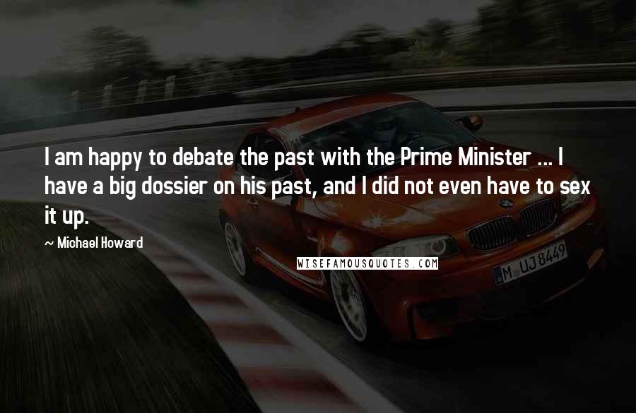 Michael Howard quotes: I am happy to debate the past with the Prime Minister ... I have a big dossier on his past, and I did not even have to sex it up.