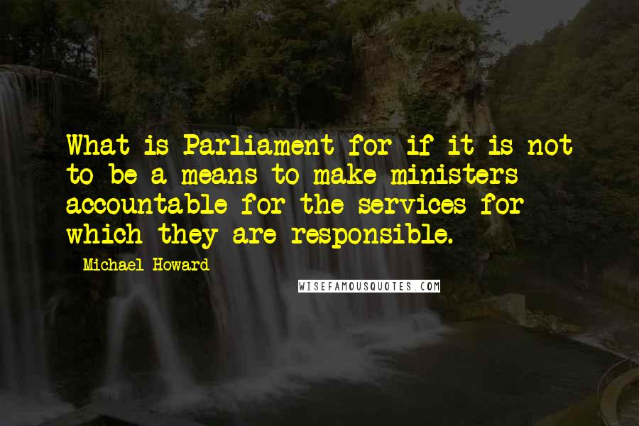 Michael Howard quotes: What is Parliament for if it is not to be a means to make ministers accountable for the services for which they are responsible.