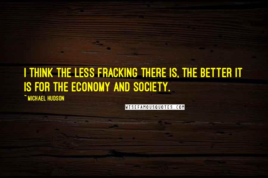 Michael Hudson quotes: I think the less fracking there is, the better it is for the economy and society.
