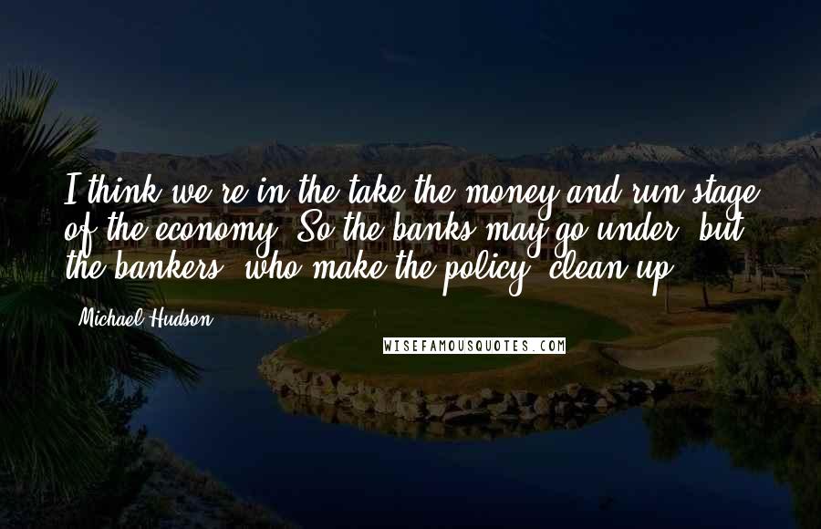 Michael Hudson quotes: I think we're in the take-the-money-and-run stage of the economy. So the banks may go under, but the bankers, who make the policy, clean up. Michael Hudson quotes: I think we're in the take-the-money-and-run stage of the economy. So the banks may go under, but the bankers, who make the policy, clean up.