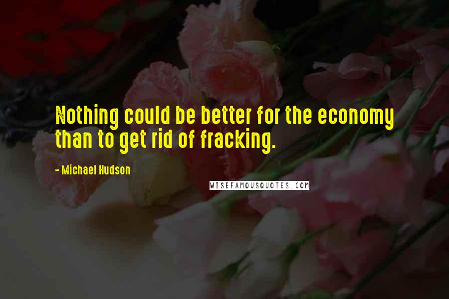 Michael Hudson quotes: Nothing could be better for the economy than to get rid of fracking.