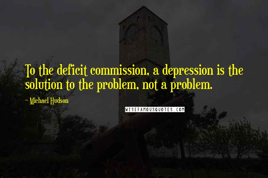 Michael Hudson quotes: To the deficit commission, a depression is the solution to the problem, not a problem.
