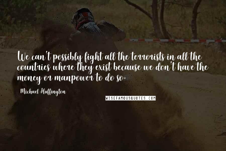 Michael Huffington quotes: We can't possibly fight all the terrorists in all the countries where they exist because we don't have the money or manpower to do so.