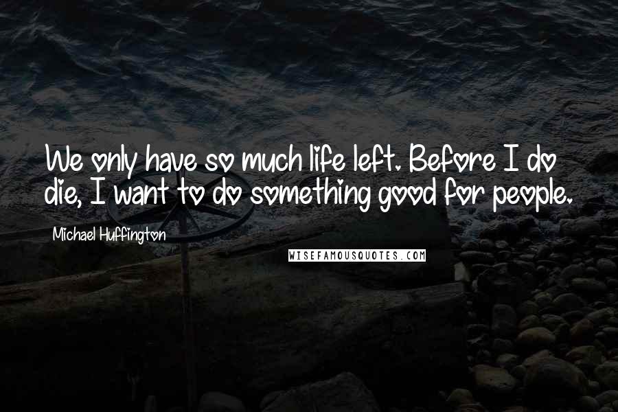 Michael Huffington quotes: We only have so much life left. Before I do die, I want to do something good for people.