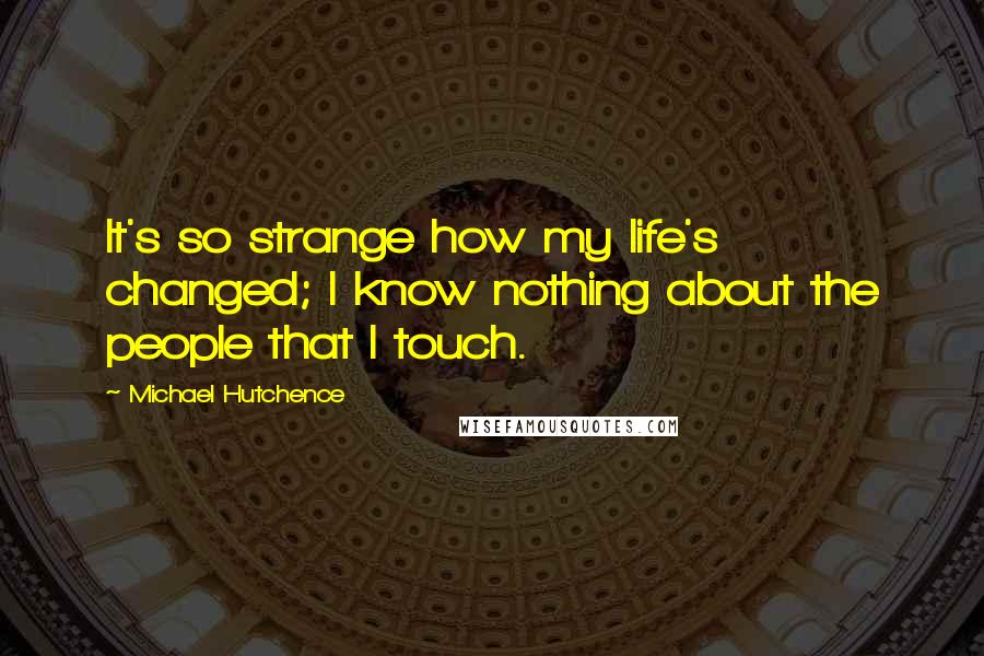 Michael Hutchence quotes: It's so strange how my life's changed; I know nothing about the people that I touch.