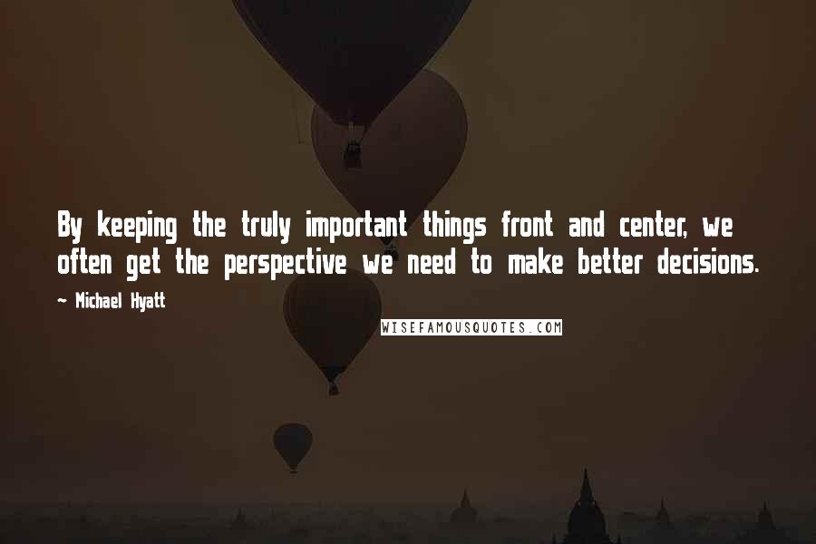 Michael Hyatt quotes: By keeping the truly important things front and center, we often get the perspective we need to make better decisions. Michael Hyatt quotes: By keeping the truly important things front and center, we often get the perspective we need to make better decisions.