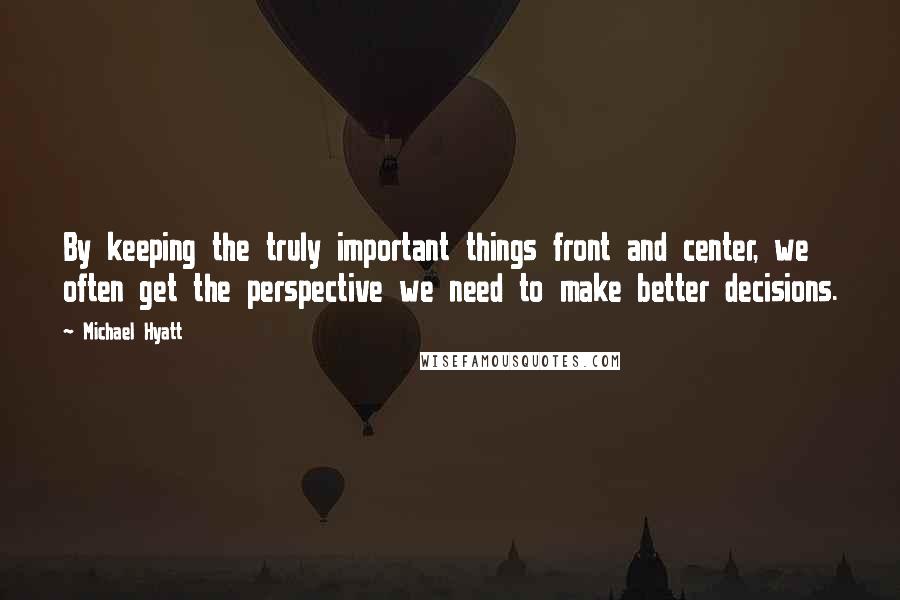 Michael Hyatt quotes: By keeping the truly important things front and center, we often get the perspective we need to make better decisions.