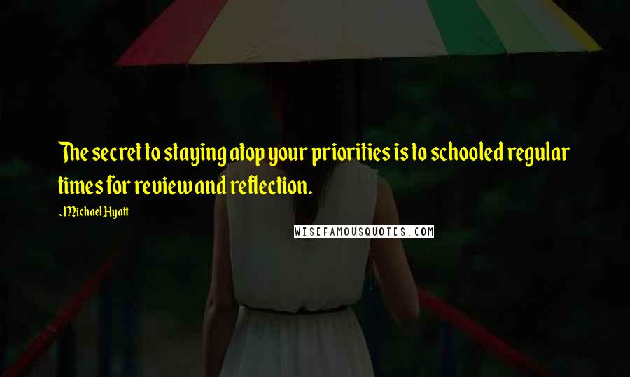 Michael Hyatt quotes: The secret to staying atop your priorities is to schooled regular times for review and reflection.