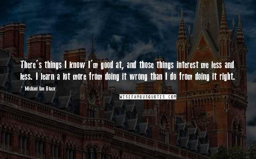 Michael Ian Black quotes: There's things I know I'm good at, and those things interest me less and less. I learn a lot more from doing it wrong than I do from doing it