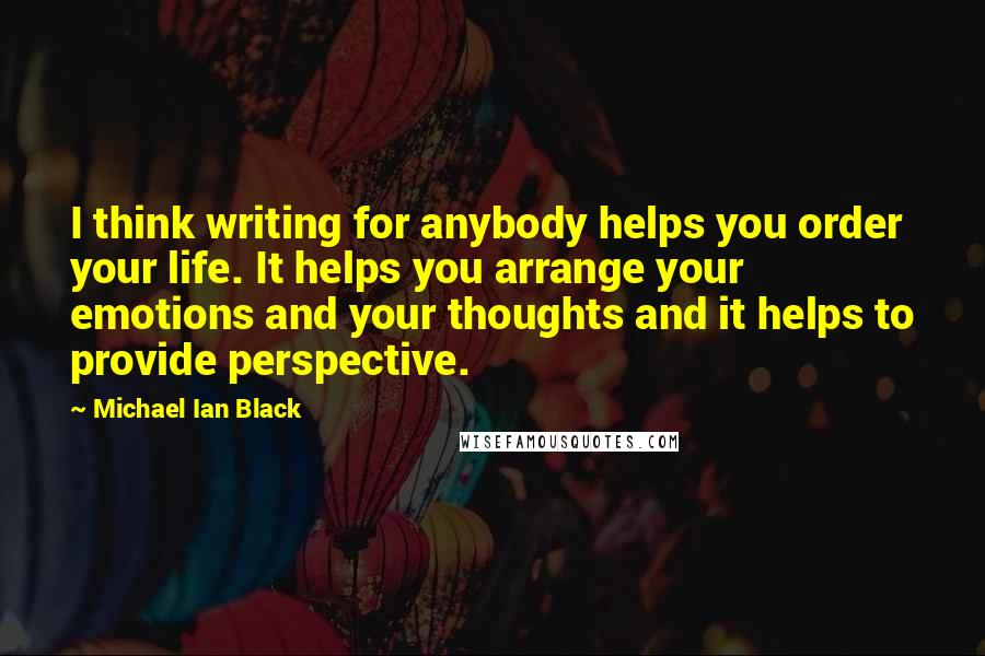 Michael Ian Black quotes: I think writing for anybody helps you order your life. It helps you arrange your emotions and your thoughts and it helps to provide perspective.