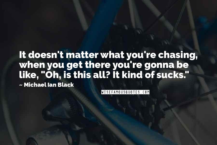 Michael Ian Black quotes: It doesn't matter what you're chasing, when you get there you're gonna be like, "Oh, is this all? It kind of sucks."