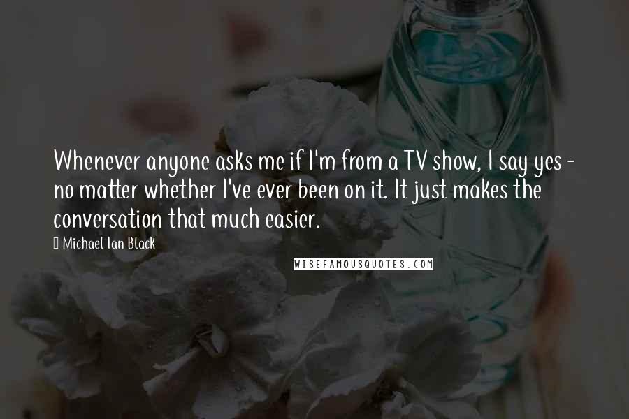 Michael Ian Black quotes: Whenever anyone asks me if I'm from a TV show, I say yes - no matter whether I've ever been on it. It just makes the conversation that much easier.