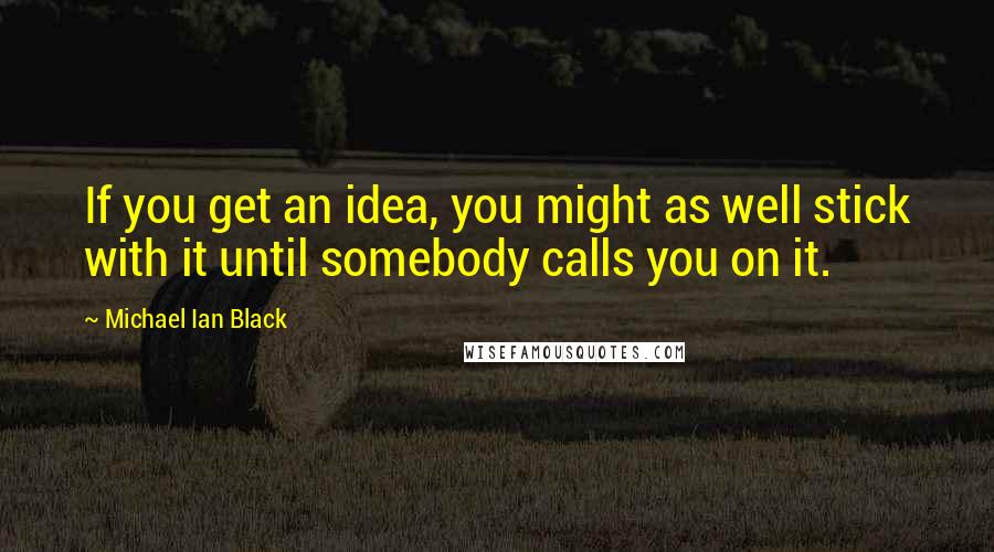 Michael Ian Black quotes: If you get an idea, you might as well stick with it until somebody calls you on it.